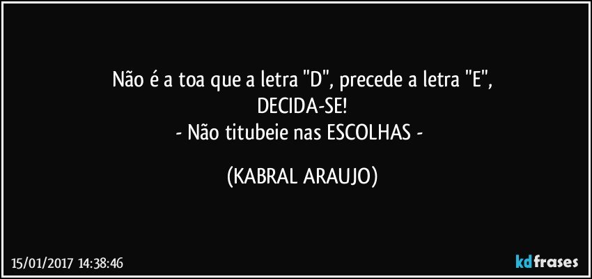 Não é a toa que a letra "D", precede a letra "E",
DECIDA-SE!
- Não titubeie nas ESCOLHAS - (KABRAL ARAUJO)