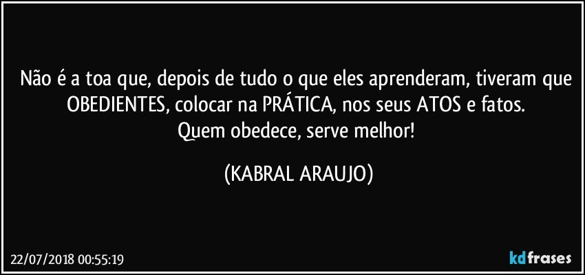 Não é a toa que, depois de tudo o que eles aprenderam, tiveram que OBEDIENTES, colocar na PRÁTICA, nos seus ATOS e fatos. 
Quem obedece, serve melhor! (KABRAL ARAUJO)