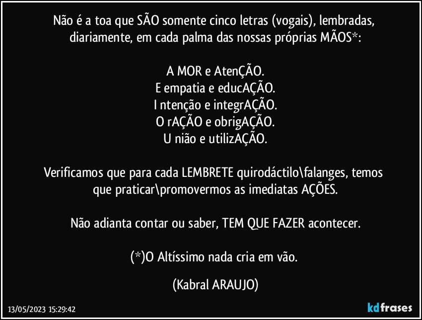 Não é a toa que SÃO somente cinco letras (vogais), lembradas, diariamente, em cada palma das nossas próprias MÃOS*:

A MOR e AtenÇÃO.
E empatia e educAÇÃO.
I ntenção e integrAÇÃO.
O rAÇÃO e obrigAÇÃO.
U nião e utilizAÇÃO.

Verificamos que para cada LEMBRETE quirodáctilo\falanges, temos que praticar\promovermos as imediatas  AÇÕES.

Não adianta contar ou saber, TEM QUE FAZER acontecer.

(*)O Altíssimo nada cria em vão. (KABRAL ARAUJO)