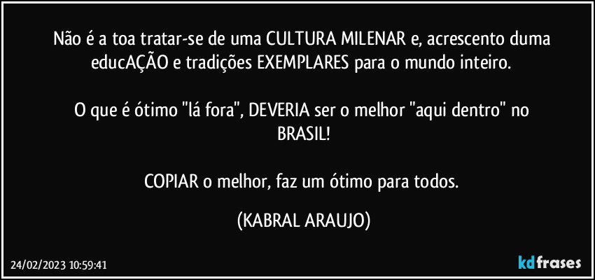 Não é a toa tratar-se de uma CULTURA MILENAR e, acrescento duma educAÇÃO e tradições EXEMPLARES para o mundo inteiro. 

O que é ótimo "lá fora", DEVERIA ser o melhor "aqui dentro" no BRASIL!

COPIAR o melhor, faz um ótimo para todos. (KABRAL ARAUJO)