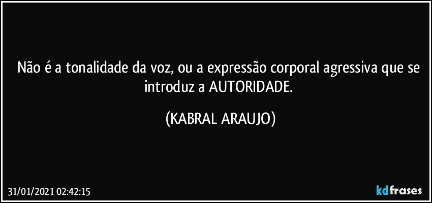 Não é  a tonalidade da voz, ou a expressão corporal agressiva que se introduz a AUTORIDADE. (KABRAL ARAUJO)