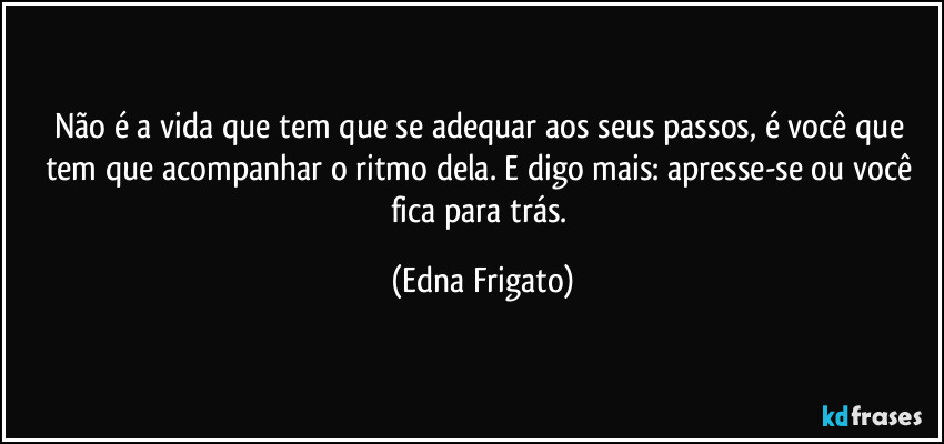 Não é a vida que tem que se adequar aos seus passos, é você que tem que acompanhar o ritmo dela. E digo mais: apresse-se ou você fica para trás. (Edna Frigato)