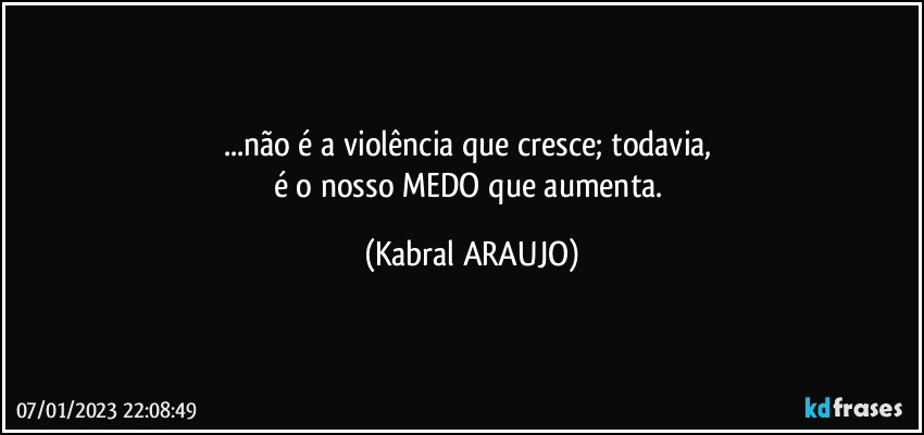 ...não é a violência que cresce; todavia, 
é o nosso MEDO que aumenta. (KABRAL ARAUJO)