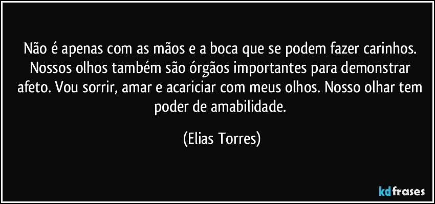 Não é apenas com as mãos e a boca que se podem fazer carinhos. Nossos olhos também são órgãos importantes para demonstrar afeto. Vou sorrir, amar e acariciar com meus olhos. Nosso olhar tem poder de amabilidade. (Elias Torres)