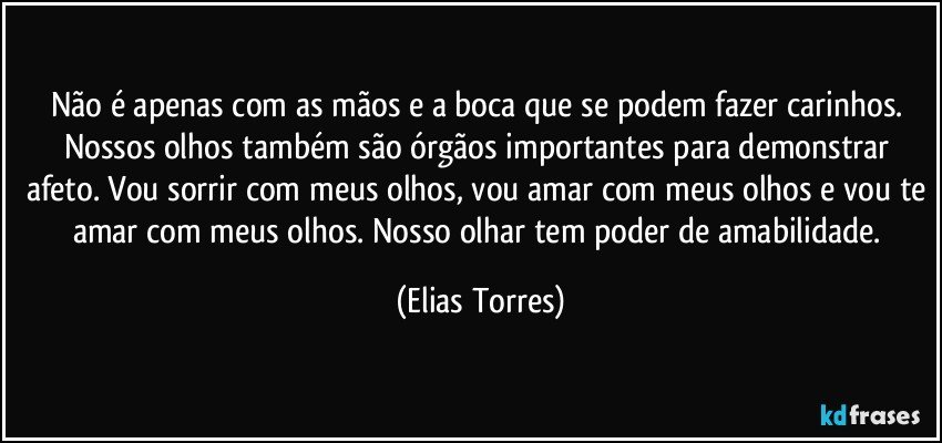 Não é apenas com as mãos e a boca que se podem fazer carinhos. Nossos olhos também são órgãos importantes para demonstrar afeto. Vou sorrir com meus olhos, vou amar com meus olhos e vou te amar com meus olhos. Nosso olhar tem poder de amabilidade. (Elias Torres)