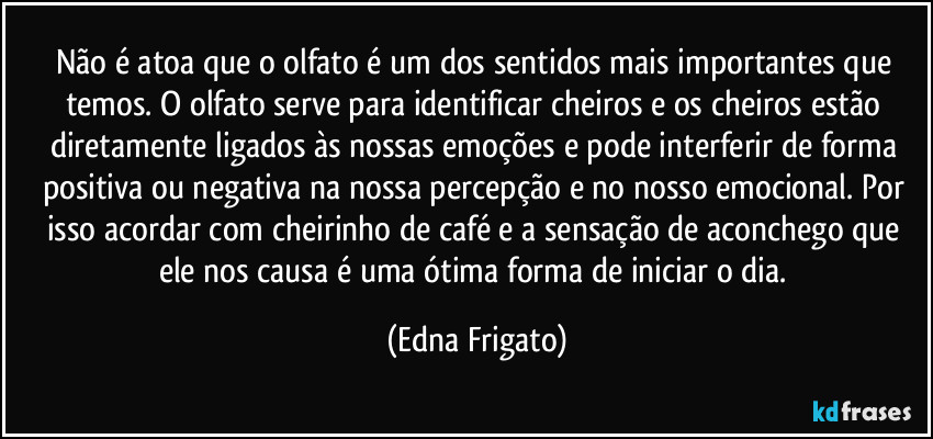 Não é  atoa que o olfato é um dos sentidos mais importantes que temos.  O olfato serve para identificar cheiros e os cheiros estão diretamente ligados às nossas emoções e pode interferir de forma positiva ou negativa na nossa percepção e no nosso emocional. Por isso acordar com cheirinho de café e a sensação de aconchego que ele nos causa é uma ótima forma de iniciar o dia. (Edna Frigato)