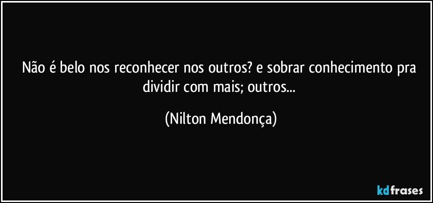 Não é belo nos reconhecer nos outros? e sobrar conhecimento pra dividir com mais; outros... (Nilton Mendonça)