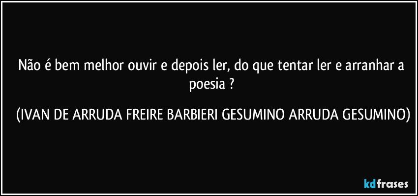 Não é bem melhor ouvir e depois ler, do que tentar ler e arranhar a poesia ? (IVAN DE ARRUDA FREIRE BARBIERI GESUMINO ARRUDA GESUMINO)