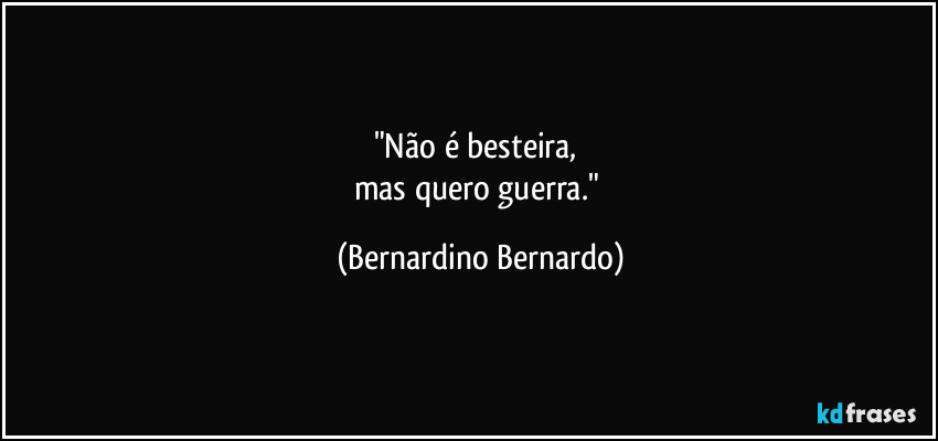 "Não é besteira, 
mas quero guerra." (Bernardino Bernardo)