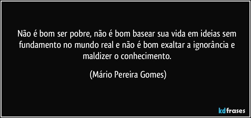 Não é bom ser pobre, não é bom basear sua vida em ideias sem fundamento no mundo real e não é bom exaltar a ignorância e maldizer o conhecimento. (Mário Pereira Gomes)