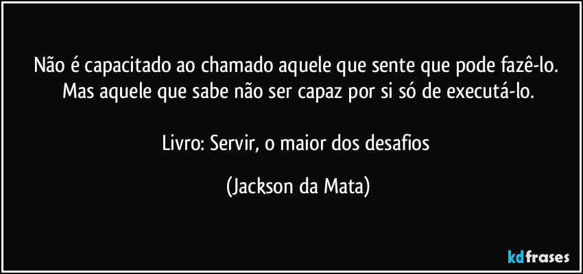 Não é capacitado ao chamado aquele que sente que pode fazê-lo. Mas aquele que sabe não ser capaz por si só de executá-lo.

Livro: Servir, o maior dos desafios (Jackson da Mata)