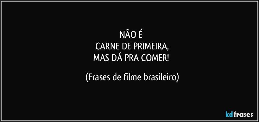 NÃO É 
CARNE DE PRIMEIRA,
MAS DÁ PRA COMER! (Frases de filme brasileiro)