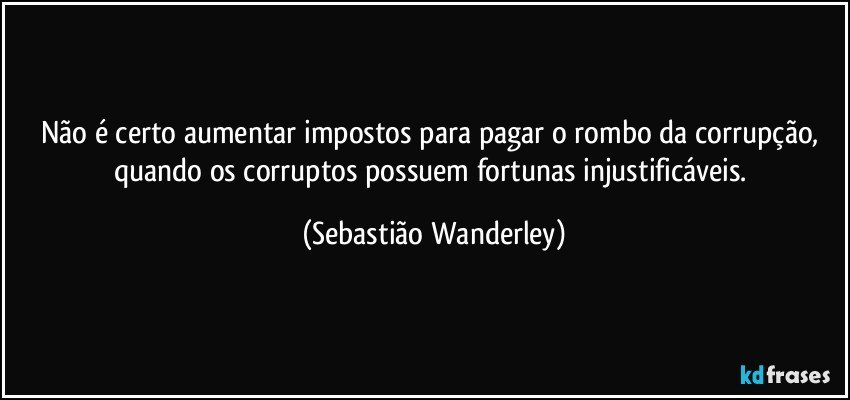 Não é certo aumentar impostos para pagar o rombo da corrupção, quando os corruptos possuem fortunas injustificáveis. (Sebastião Wanderley)