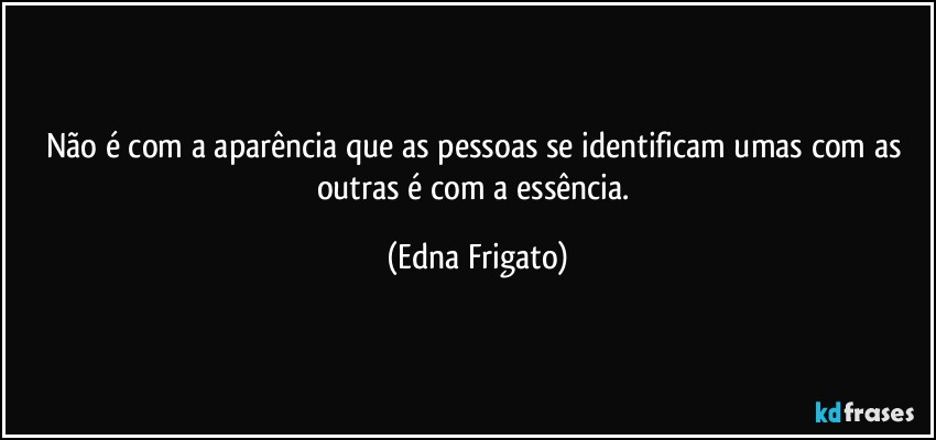 Não é com a aparência que as pessoas se identificam umas com as outras é com a essência. (Edna Frigato)