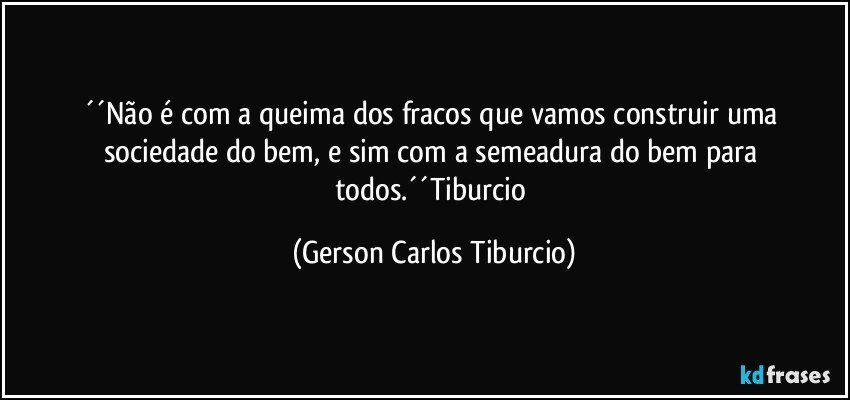 ´´Não é com a queima dos fracos que vamos construir uma sociedade do bem, e sim com a semeadura do bem para todos.´´Tiburcio (Gerson Carlos Tiburcio)