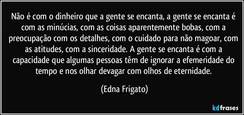 Não é com o dinheiro que a gente se encanta, a gente se encanta é com as minúcias, com as coisas aparentemente bobas, com a preocupação com os detalhes, com o cuidado para não magoar, com as atitudes, com a sinceridade. A gente se encanta é com a capacidade que algumas pessoas têm de ignorar a efemeridade do tempo e nos olhar devagar com olhos de eternidade. (Edna Frigato)