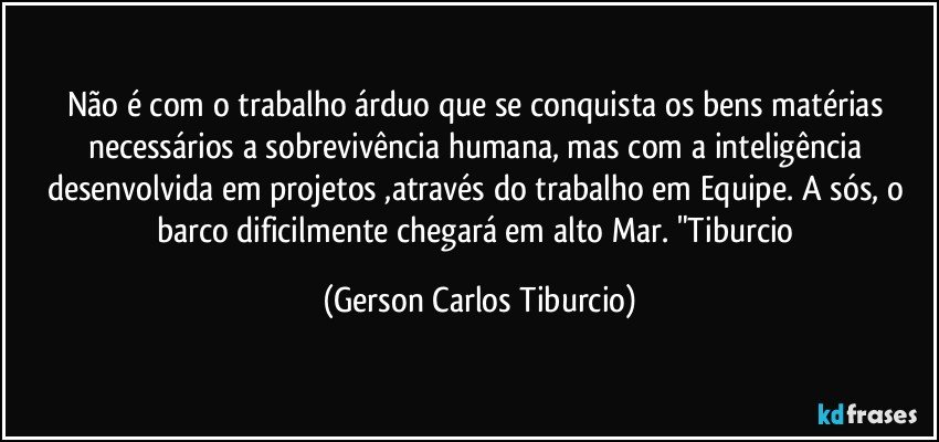 Não é com o trabalho árduo que se conquista os bens matérias necessários a sobrevivência humana, mas com a inteligência desenvolvida em projetos ,através do trabalho em Equipe. A sós, o barco dificilmente chegará em alto Mar. "Tiburcio (Gerson Carlos Tiburcio)