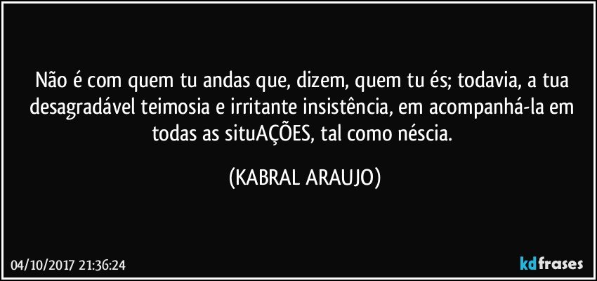 Não é com quem tu andas que, dizem, quem tu és; todavia, a tua desagradável teimosia e irritante insistência, em acompanhá-la em todas as situAÇÕES, tal como néscia. (KABRAL ARAUJO)