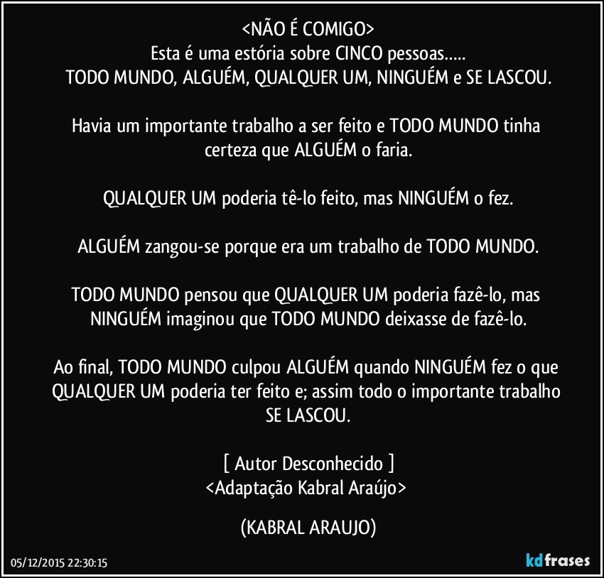 <NÃO É COMIGO>
Esta é uma estória sobre CINCO pessoas…..
TODO MUNDO, ALGUÉM, QUALQUER UM, NINGUÉM e SE LASCOU.

Havia um importante trabalho a ser feito e TODO MUNDO tinha certeza que ALGUÉM o faria.

QUALQUER UM poderia tê-lo feito, mas NINGUÉM o fez.

ALGUÉM zangou-se porque era um trabalho de TODO MUNDO.

TODO MUNDO pensou que QUALQUER UM poderia fazê-lo, mas NINGUÉM imaginou que TODO MUNDO deixasse de fazê-lo.

Ao final, TODO MUNDO culpou ALGUÉM quando NINGUÉM fez o que QUALQUER UM poderia ter feito e; assim todo o importante trabalho SE LASCOU.

[ Autor Desconhecido ]
<Adaptação Kabral Araújo> (KABRAL ARAUJO)