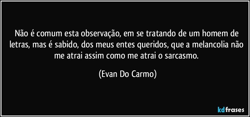 Não é comum esta observação, em se tratando de um homem de letras, mas é sabido, dos meus entes queridos, que a melancolia não me atrai assim como me atrai o sarcasmo. (Evan Do Carmo)