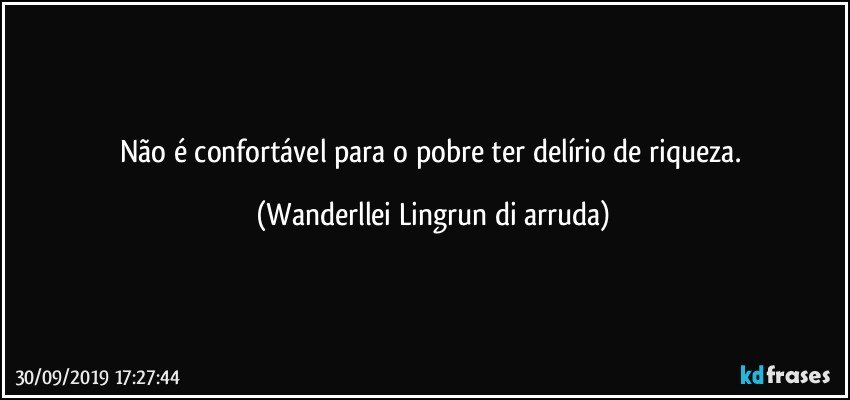 Não é confortável para o pobre ter delírio de riqueza. (Wanderllei Lingrun di arruda)