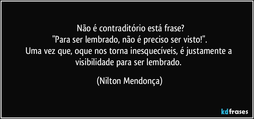 ⁠Não é contraditório está frase?
"Para ser lembrado, não é preciso ser visto!".
Uma vez que, oque nos torna inesquecíveis, é justamente a visibilidade para ser lembrado. (Nilton Mendonça)