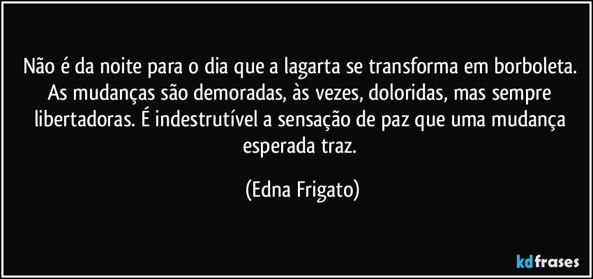 Não é da noite para o dia que a lagarta se transforma em borboleta. As mudanças são demoradas, às vezes, doloridas, mas sempre libertadoras. É indestrutível a sensação de paz que uma mudança esperada traz. (Edna Frigato)