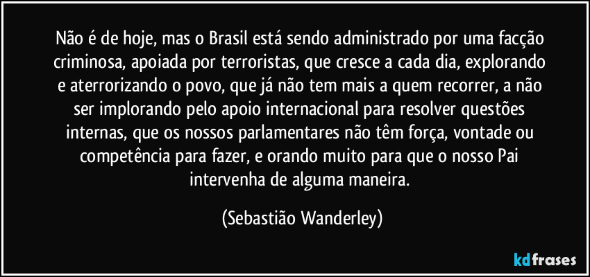 Não é de hoje, mas o Brasil está sendo administrado por uma facção criminosa, apoiada por terroristas, que cresce a cada dia, explorando e aterrorizando o povo, que já não tem mais a quem recorrer, a não ser implorando pelo apoio internacional para resolver questões internas, que os nossos parlamentares não têm força, vontade ou competência para fazer, e orando muito para que o nosso Pai intervenha de alguma maneira. (Sebastião Wanderley)