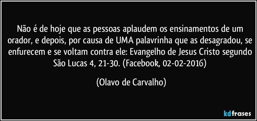 Não é de hoje que as pessoas aplaudem os ensinamentos de um orador, e depois, por causa de UMA palavrinha que as desagradou, se enfurecem e se voltam contra ele: Evangelho de Jesus Cristo segundo São Lucas 4, 21-30. (Facebook, 02-02-2016) (Olavo de Carvalho)