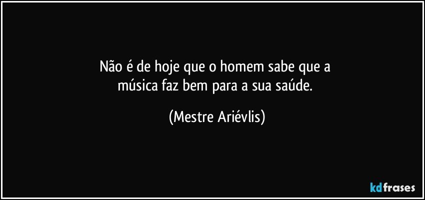 Não é de hoje que o homem sabe que a 
música faz bem para a sua saúde. (Mestre Ariévlis)