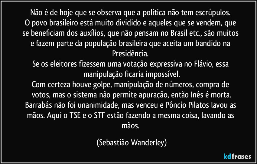 Não é de hoje que se observa que a política não tem escrúpulos. 
O povo brasileiro está muito dividido e aqueles que se vendem, que se beneficiam dos auxílios, que não pensam no Brasil etc., são muitos e fazem parte da população brasileira que aceita um bandido na Presidência. 
Se os eleitores fizessem uma votação expressiva no Flávio, essa manipulação ficaria impossível.
Com certeza houve golpe, manipulação de números, compra de votos, mas o sistema não permite apuração, então Inês é morta.
Barrabás não foi unanimidade, mas venceu e Pôncio Pilatos lavou as mãos. Aqui o TSE e o STF estão fazendo a mesma coisa, lavando as mãos. (Sebastião Wanderley)