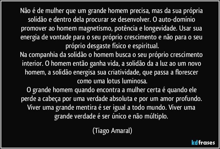 Não é de mulher que um grande homem precisa, mas da sua própria solidão e dentro dela procurar se desenvolver. O auto-domínio promover ao homem magnetismo, potência e longevidade. Usar sua energia de vontade para o seu próprio crescimento e não para o seu próprio desgaste físico e espiritual.
Na companhia da solidão o homem busca o seu próprio crescimento interior. O homem então ganha vida, a solidão da a luz ao um novo homem, a solidão energisa sua criatividade, que passa a florescer como uma lotus luminosa.
O grande homem quando encontra a mulher certa é quando ele perde a cabeça por uma verdade absoluta e por um amor profundo. Viver uma grande mentira é ser igual a todo mundo. Viver uma grande verdade é ser único e não múltiplo. (Tiago Amaral)