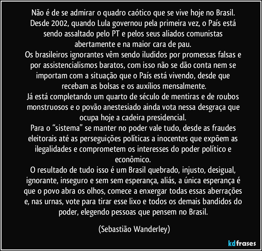 Não é de se admirar o quadro caótico que se vive hoje no Brasil. Desde 2002, quando Lula governou pela primeira vez, o País está sendo assaltado pelo PT e pelos seus aliados comunistas abertamente e na maior cara de pau. 
Os brasileiros ignorantes vêm sendo iludidos por promessas falsas e por assistencialismos baratos, com isso não se dão conta nem se importam com a situação que o País está vivendo, desde que recebam as bolsas e os auxílios mensalmente.
Já está completando um quarto de século de mentiras e de roubos monstruosos e o povão anestesiado ainda vota nessa desgraça que ocupa hoje a cadeira presidencial. 
Para o “sistema” se manter no poder vale tudo, desde as fraudes eleitorais até as perseguições políticas a inocentes que expõem as ilegalidades e comprometem os interesses do poder político e econômico. 
O resultado de tudo isso é um Brasil quebrado, injusto, desigual, ignorante, inseguro e sem sem esperança, aliás, a única esperança é que o povo abra os olhos, comece a enxergar todas essas aberrações e, nas urnas, vote para tirar esse lixo e todos os demais bandidos do poder, elegendo pessoas que pensem no Brasil. (Sebastião Wanderley)