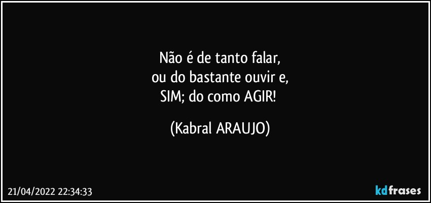 Não é de tanto falar,
ou do bastante ouvir e,
SIM; do como AGIR! (KABRAL ARAUJO)