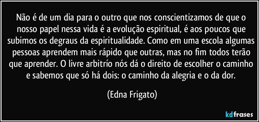 Não é de um dia para o outro que nos conscientizamos de que o nosso papel nessa vida é a evolução espiritual, é aos poucos que subimos os degraus da espiritualidade. Como em uma escola algumas pessoas aprendem mais rápido que outras, mas no fim todos terão que aprender. O livre arbitrío nós dá o direito de escolher o caminho e sabemos que só há dois: o caminho da alegria e o da dor. (Edna Frigato)
