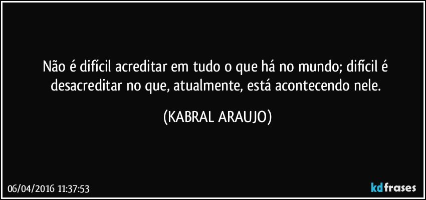 Não é difícil acreditar em tudo o que há no mundo; difícil é desacreditar no que, atualmente, está acontecendo nele. (KABRAL ARAUJO)