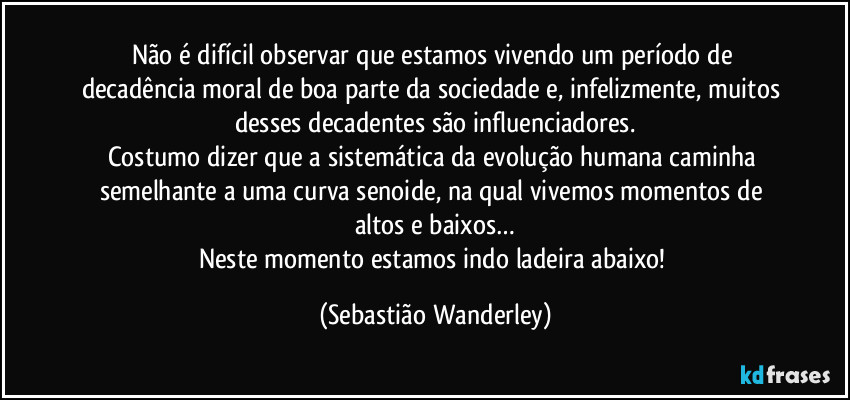 Não é difícil observar que estamos vivendo um período de decadência moral de boa parte da sociedade e, infelizmente, muitos desses decadentes são influenciadores.
Costumo dizer que a sistemática da evolução humana caminha semelhante a uma curva senoide, na qual vivemos momentos de altos e baixos…
Neste momento estamos indo ladeira abaixo! (Sebastião Wanderley)