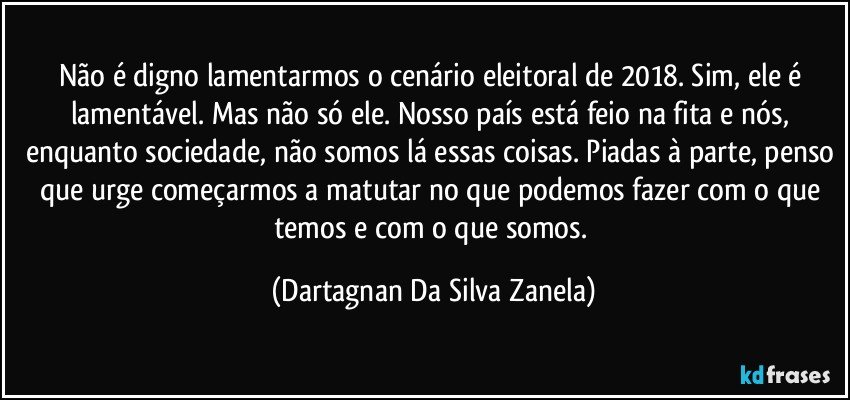 Não é digno lamentarmos o cenário eleitoral de 2018. Sim, ele é lamentável. Mas não só ele. Nosso país está feio na fita e nós, enquanto sociedade, não somos lá essas coisas. Piadas à parte, penso que urge começarmos a matutar no que podemos fazer com o que temos e com o que somos. (Dartagnan Da Silva Zanela)