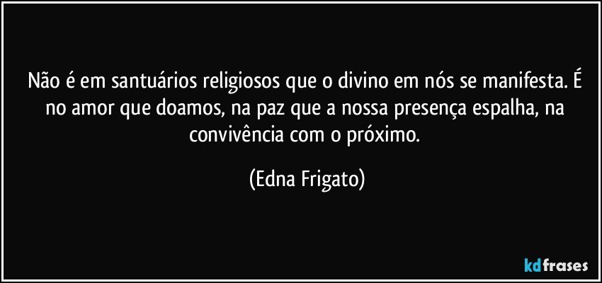 Não é em santuários religiosos que o divino em nós se manifesta. É no amor que doamos, na paz que a nossa presença espalha, na convivência com o próximo. (Edna Frigato)