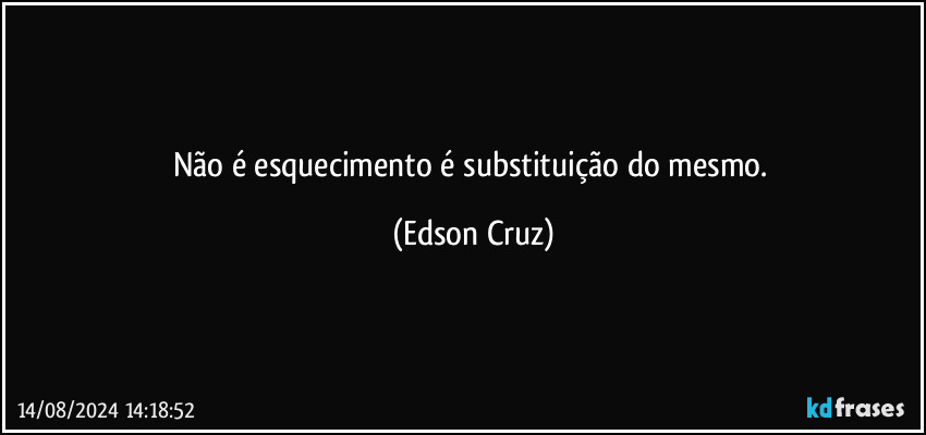 Não é esquecimento é substituição do mesmo. (Edson Cruz)