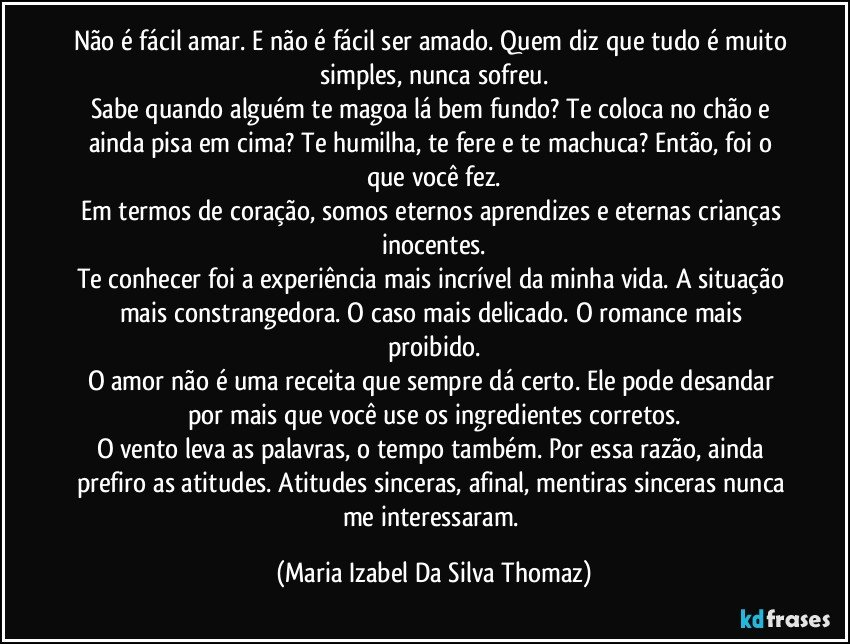 Não é fácil amar. E não é fácil ser amado. Quem diz que tudo é muito simples, nunca sofreu.
Sabe quando alguém te magoa lá bem fundo? Te coloca no chão e ainda pisa em cima? Te humilha, te fere e te machuca? Então, foi o que você fez.
Em termos de coração, somos eternos aprendizes e eternas crianças inocentes.
Te conhecer foi a experiência mais incrível da minha vida. A situação mais constrangedora. O caso mais delicado. O romance mais proibido.
O amor não é uma receita que sempre dá certo. Ele pode desandar por mais que você use os ingredientes corretos.
O vento leva as palavras, o tempo também. Por essa razão, ainda prefiro as atitudes. Atitudes sinceras, afinal, mentiras sinceras nunca me interessaram. (Maria Izabel Da Silva Thomaz)