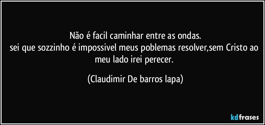 Não é facil caminhar entre as ondas.
sei que sozzinho é impossivel meus poblemas resolver,sem Cristo ao meu lado irei perecer. (Claudimir De barros lapa)