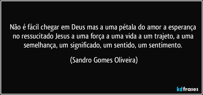 Não é fácil chegar em Deus mas a uma pétala do amor a esperança no ressucitado Jesus a uma força a uma vida a um trajeto, a uma semelhança, um significado, um sentido, um sentimento. (Sandro Gomes Oliveira)