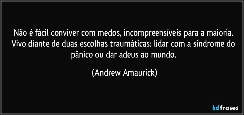 Não é fácil conviver com medos, incompreensíveis para a maioria. Vivo diante de duas escolhas traumáticas: lidar com a síndrome do pânico ou dar adeus ao mundo. (Andrew Amaurick)