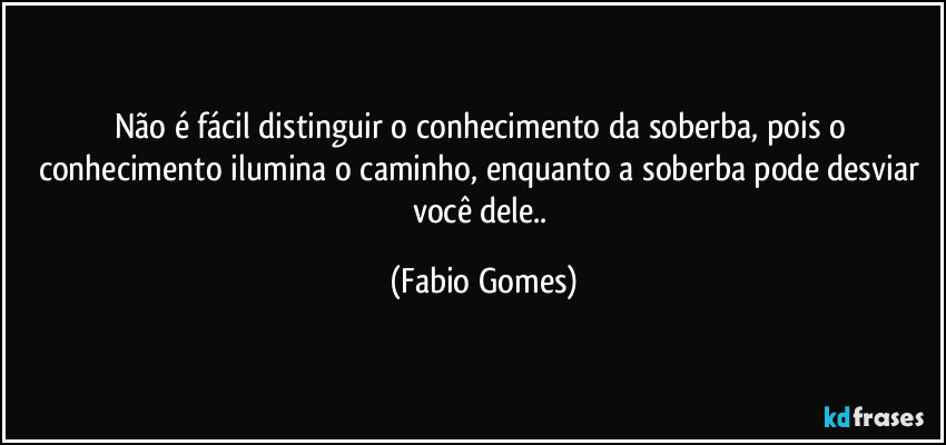Não é fácil distinguir o conhecimento da soberba, pois o conhecimento ilumina o caminho, enquanto a soberba pode desviar você dele.. (Fabio Gomes)