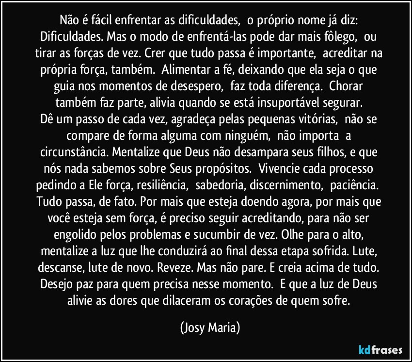 Não é fácil enfrentar as dificuldades,  o próprio nome já diz: Dificuldades. Mas o modo de enfrentá-las pode dar mais fôlego,  ou tirar as forças de vez. Crer que tudo passa é importante,  acreditar na própria força, também.  Alimentar a fé, deixando que ela seja o que guia nos momentos de desespero,  faz toda diferença.  Chorar também faz parte, alivia quando se está insuportável segurar. 
Dê um passo de cada vez, agradeça pelas pequenas vitórias,  não se compare de forma alguma com ninguém,  não importa  a circunstância. Mentalize que Deus não desampara seus filhos, e que nós nada sabemos sobre Seus propósitos.  Vivencie cada processo pedindo a Ele força, resiliência,  sabedoria, discernimento,  paciência.  Tudo passa, de fato. Por mais que esteja doendo agora, por mais que você esteja sem força, é preciso seguir acreditando, para não ser engolido pelos problemas e sucumbir de vez. Olhe para o alto, mentalize a luz que lhe conduzirá ao final dessa etapa sofrida. Lute, descanse, lute de novo. Reveze. Mas não pare. E creia acima de tudo. 
Desejo paz para quem precisa nesse momento.  E que a luz de Deus alivie as dores que dilaceram os corações de quem sofre. (Josy Maria)