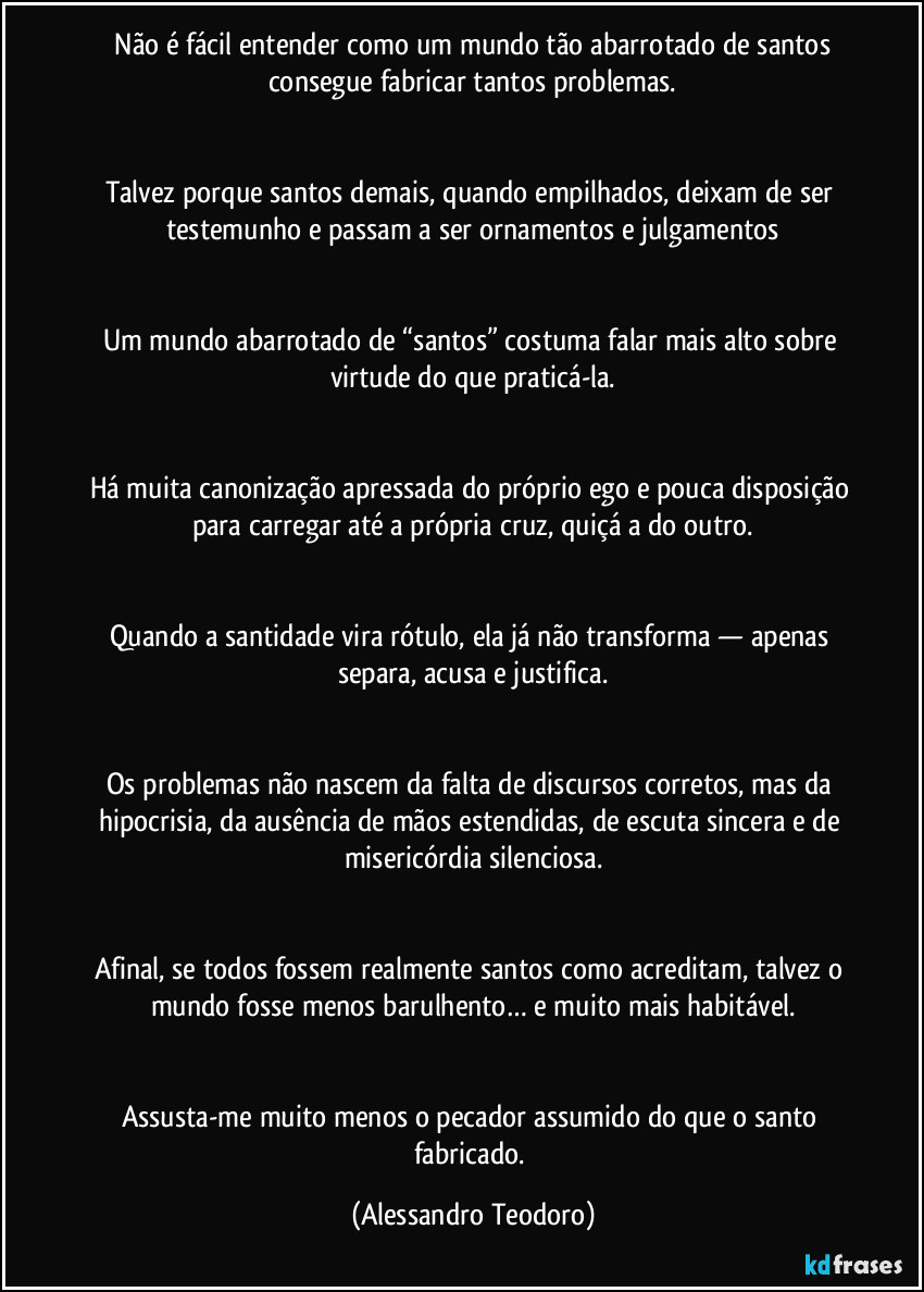 Não é fácil entender como um mundo tão abarrotado de santos consegue fabricar tantos problemas.
Talvez porque santos demais, quando empilhados, deixam de ser testemunho e passam a ser ornamentos e julgamentos
Um mundo abarrotado de “santos” costuma falar mais alto sobre virtude do que praticá-la.
Há muita canonização apressada do próprio ego e pouca disposição para carregar até a própria cruz, quiçá a do outro.
Quando a santidade vira rótulo, ela já não transforma — apenas separa, acusa e justifica.
Os problemas não nascem da falta de discursos corretos, mas da hipocrisia, da ausência de mãos estendidas, de escuta sincera e de misericórdia silenciosa.
Afinal, se todos fossem realmente santos como acreditam, talvez o mundo fosse menos barulhento… e muito mais habitável.
Assusta-me muito menos o pecador assumido do que o santo fabricado. (Alessandro Teodoro)