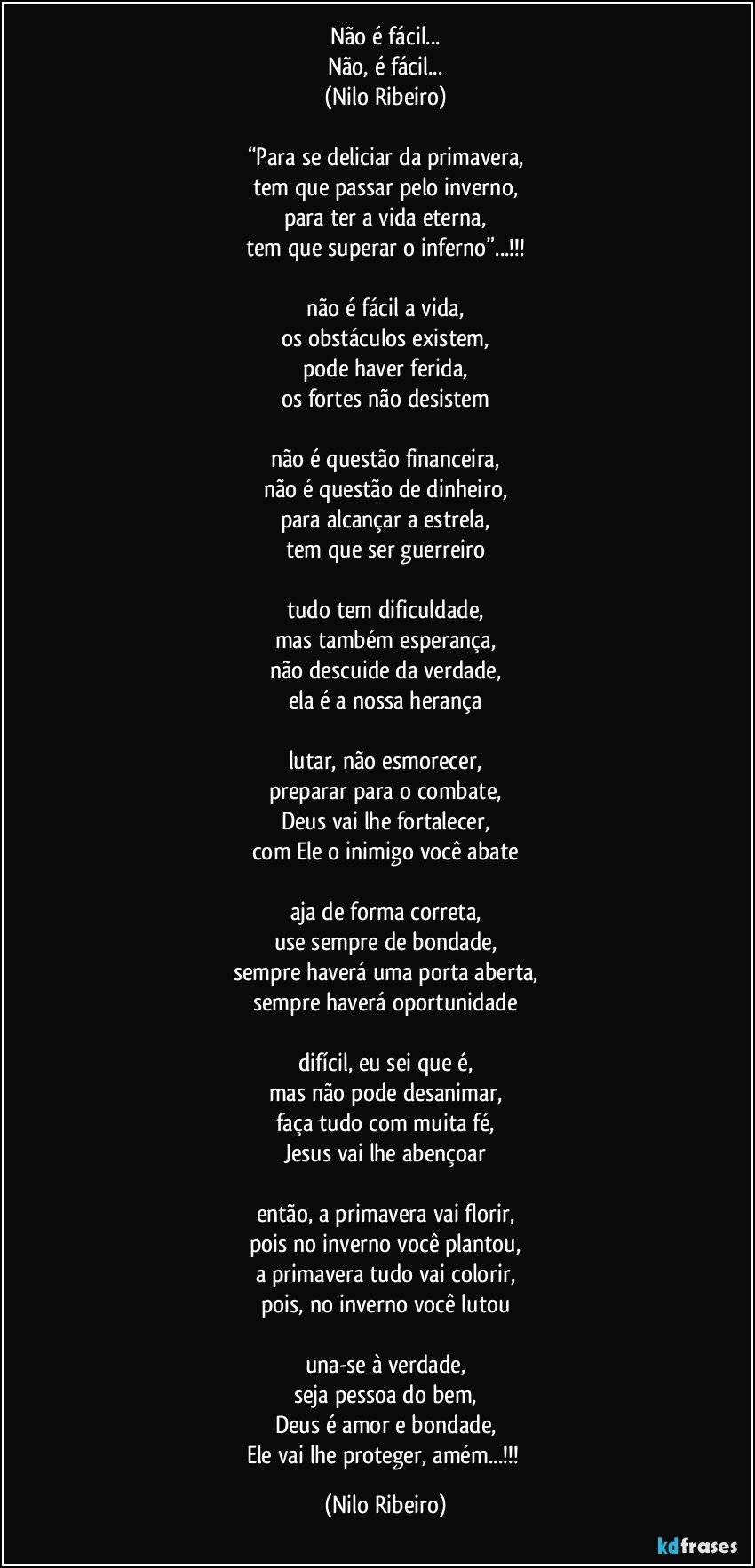 Não é fácil...
Não, é fácil...
(Nilo Ribeiro)

“Para se deliciar da primavera,
tem que passar pelo inverno,
para ter a vida eterna,
tem que superar o inferno”...!!!

não é fácil a vida,
os obstáculos existem,
pode haver ferida,
os fortes não desistem

não é questão financeira,
não é questão de dinheiro,
para alcançar a estrela,
tem que ser guerreiro

tudo tem dificuldade,
mas também esperança,
não descuide da verdade,
ela é a nossa herança

lutar, não esmorecer,
preparar para o combate,
Deus vai lhe fortalecer,
com Ele o inimigo você abate

aja de forma correta,
use sempre de bondade,
sempre haverá uma porta aberta,
sempre haverá oportunidade

difícil, eu sei que é,
mas não pode desanimar,
faça tudo com muita fé,
Jesus vai lhe abençoar

então, a primavera vai florir,
pois no inverno você plantou,
a primavera tudo vai colorir,
pois, no inverno você lutou

una-se à verdade,
seja pessoa do bem,
Deus é amor e bondade,
Ele vai lhe proteger, amém...!!! (Nilo Ribeiro)