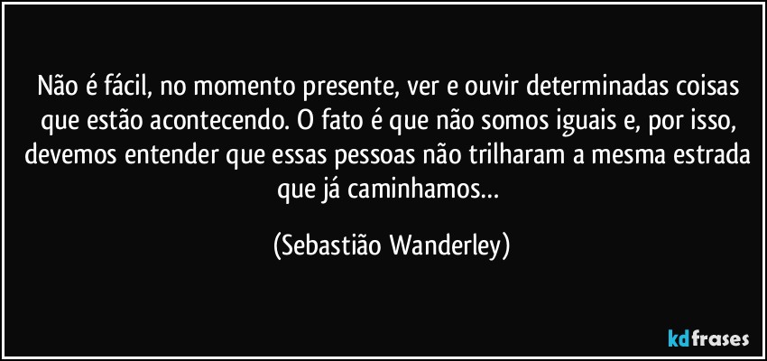 Não é fácil, no momento presente, ver e ouvir determinadas coisas que estão acontecendo. O fato é que não somos iguais e, por isso, devemos entender que essas pessoas não trilharam a mesma estrada que já caminhamos… (Sebastião Wanderley)