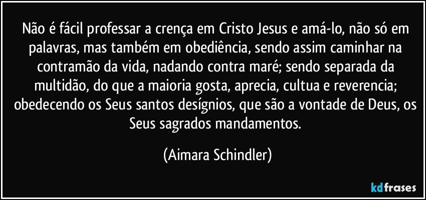 Não é fácil professar a crença em Cristo Jesus e amá-lo, não só em palavras, mas também em obediência, sendo assim caminhar na contramão da vida, nadando contra maré; sendo separada da multidão, do que a maioria gosta, aprecia, cultua e reverencia; obedecendo os Seus santos desígnios, que são a vontade de Deus, os Seus sagrados mandamentos. (Aimara Schindler)